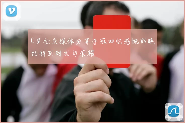 C罗社交媒体分享夺冠回忆感慨那晚的特别时刻与荣耀