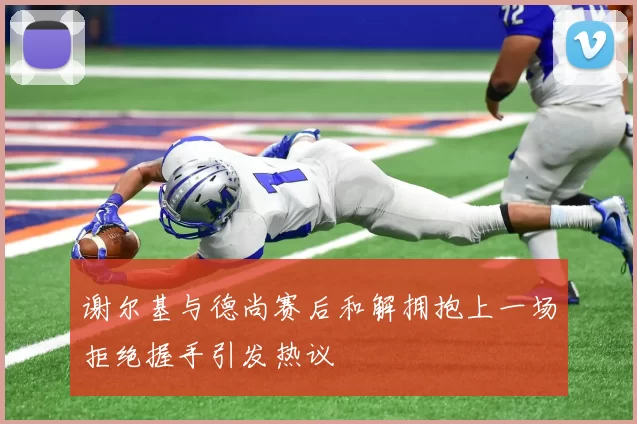 谢尔基与德尚赛后和解拥抱上一场拒绝握手引发热议