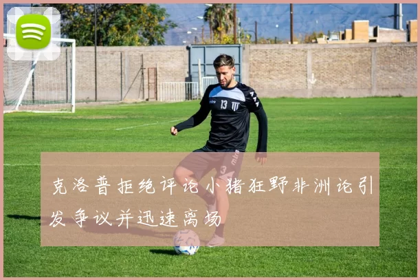 克洛普拒绝评论小猪狂野非洲论引发争议并迅速离场