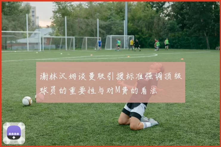 谢林汉姆谈曼联引援标准强调顶级球员的重要性与对M费的看法