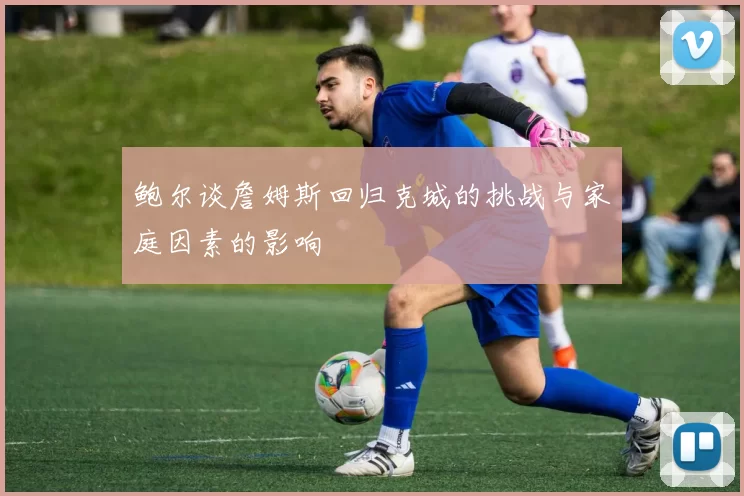 鲍尔谈詹姆斯回归克城的挑战与家庭因素的影响