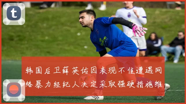 韩国后卫薛英佑因表现不佳遭遇网络暴力经纪人决定采取强硬措施维护权益