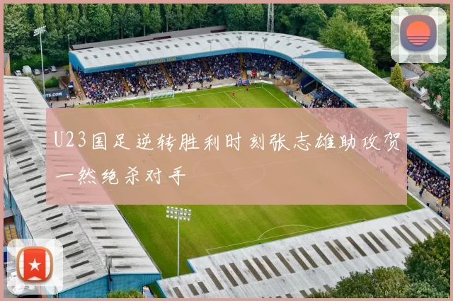 U23国足逆转胜利时刻张志雄助攻贺一然绝杀对手