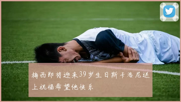 梅西即将迎来39岁生日斯卡洛尼送上祝福希望他快乐