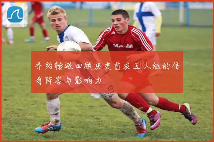 乔约翰逊回顾历史首发五人组的传奇阵容与影响力