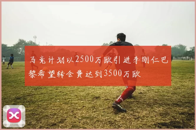 马竞计划以2500万欧引进李刚仁巴黎希望转会费达到3500万欧