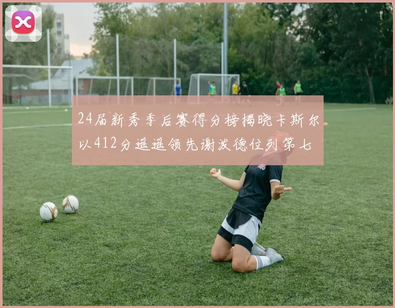 24届新秀季后赛得分榜揭晓卡斯尔以412分遥遥领先谢泼德位列第七