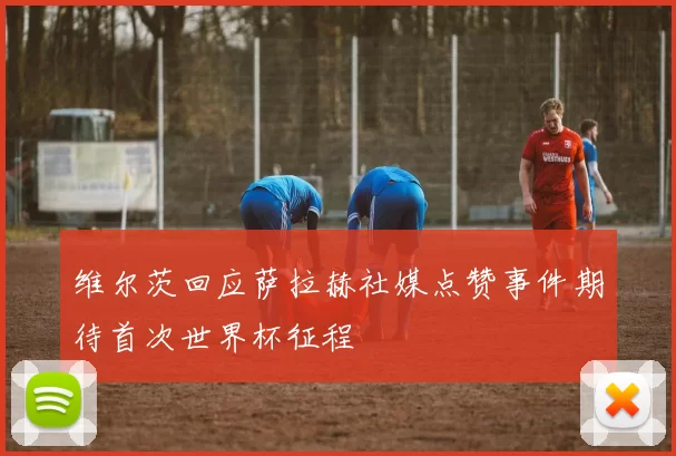 维尔茨回应萨拉赫社媒点赞事件期待首次世界杯征程