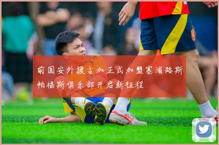 前国安外援古加正式加盟塞浦路斯帕福斯俱乐部开启新征程