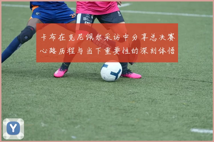 卡布在克尼佩尔采访中分享总决赛心路历程与当下重要性的深刻体悟