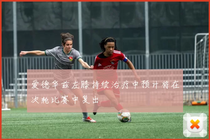 爱德华兹左膝持续治疗中预计将在次轮比赛中复出
